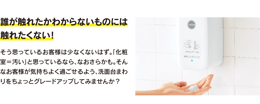 誰が触れたかわからないものには触れたくない!そう思っているお客様は少なくないはず。「化粧室=汚い」と思っているなら、なおさらかも。そんなお客様が気持ちよく過ごせるよう、洗面台まわりをちょっとグレードアップしてみませんか?