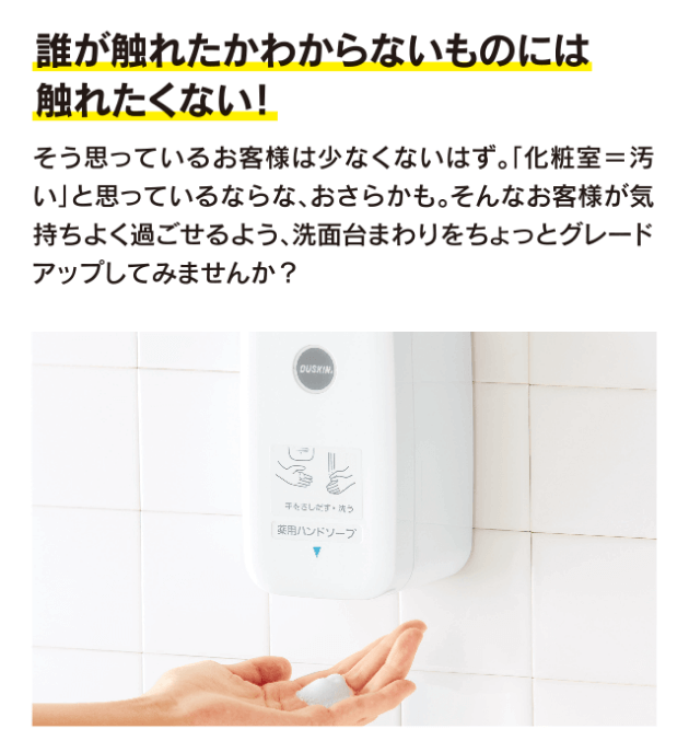 誰が触れたかわからないものには触れたくない!そう思っているお客様は少なくないはず。「化粧室=汚い」と思っているなら、なおさらかも。そんなお客様が気持ちよく過ごせるよう、洗面台まわりをちょっとグレードアップしてみませんか?