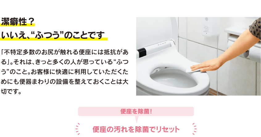 潔癖性?いいえ、“ふつう”のことです。「不特定多数のお尻が触れる便座には抵抗がある」。それは、きっと多くの人が思っている“ふつう”のこと。お客様に快適に利用していただくためにも便器まわりの設備を整えておくことは大切です。